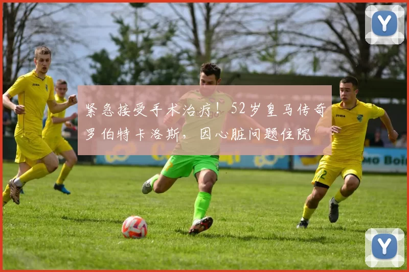 紧急接受手术治疗！52岁皇马传奇罗伯特卡洛斯，因心脏问题住院