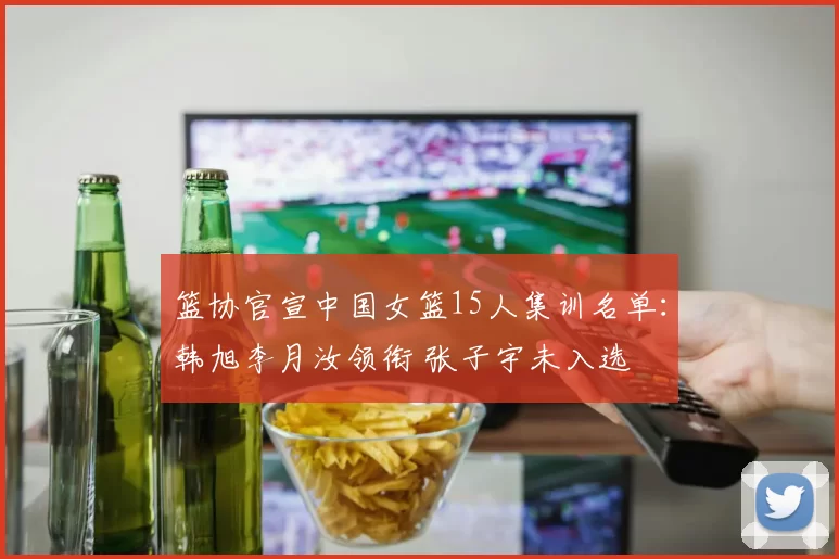 篮协官宣中国女篮15人集训名单：韩旭李月汝领衔 张子宇未入选